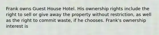 Frank owns Guest House Hotel. His ownership rights include the right to sell or give away the property without restriction, as well as the right to commit waste, if he chooses. Frank's ownership interest is