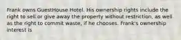 Frank owns GuestHouse Hotel. His ownership rights include the right to sell or give away the property without restriction, as well as the right to commit waste, if he chooses. Frank's ownership interest is