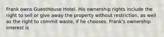 Frank owns GuestHouse Hotel. His ownership rights include the right to sell or give away the property without restriction, as well as the right to commit waste, if he chooses. Frank's ownership interest is