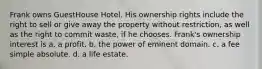 Frank owns GuestHouse Hotel. His ownership rights include the right to sell or give away the property without restriction, as well as the right to commit waste, if he chooses. Frank's ownership interest is​ a. ​a profit. b. ​the power of eminent domain. c. ​a fee simple absolute. d. ​a life estate.