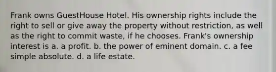 Frank owns GuestHouse Hotel. His ownership rights include the right to sell or give away the property without restriction, as well as the right to commit waste, if he chooses. Frank's ownership interest is​ a. ​a profit. b. ​the power of eminent domain. c. ​a fee simple absolute. d. ​a life estate.