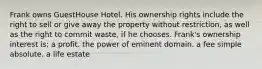 Frank owns GuestHouse Hotel. His ownership rights include the right to sell or give away the property without restriction, as well as the right to commit waste, if he chooses. Frank's ownership interest is: a profit. the power of eminent domain. a fee simple absolute. a life estate