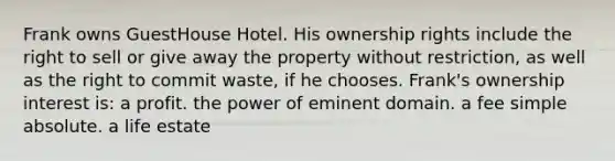 Frank owns GuestHouse Hotel. His ownership rights include the right to sell or give away the property without restriction, as well as the right to commit waste, if he chooses. Frank's ownership interest is: a profit. the power of eminent domain. a fee simple absolute. a life estate