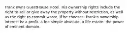 Frank owns GuestHouse Hotel. His ownership rights include the right to sell or give away the property without restriction, as well as the right to commit waste, if he chooses. Frank's ownership interest is: a profit. a fee simple absolute. a life estate. the power of eminent domain.