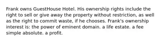 Frank owns GuestHouse Hotel. His ownership rights include the right to sell or give away the property without restriction, as well as the right to commit waste, if he chooses. Frank's ownership interest is: the power of eminent domain. a life estate. a fee simple absolute. a profit.