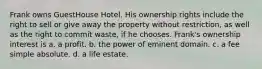 Frank owns GuestHouse Hotel. His ownership rights include the right to sell or give away the property without restriction, as well as the right to commit waste, if he chooses. Frank's ownership interest is a. ​a profit. b. ​the power of eminent domain. c. ​a fee simple absolute. d. ​a life estate.