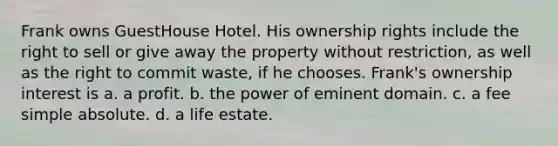 Frank owns GuestHouse Hotel. His ownership rights include the right to sell or give away the property without restriction, as well as the right to commit waste, if he chooses. Frank's ownership interest is a. ​a profit. b. ​the power of eminent domain. c. ​a fee simple absolute. d. ​a life estate.