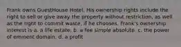 Frank owns GuestHouse Hotel. His ownership rights include the right to sell or give away the property without restriction, as well as the right to commit waste, if he chooses. Frank's ownership interest is​ a. ​a life estate. b. ​a fee simple absolute. c. ​the power of eminent domain. d. ​a profit