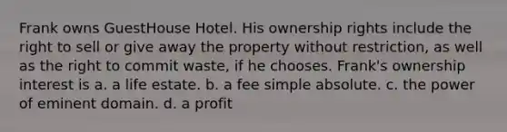 Frank owns GuestHouse Hotel. His ownership rights include the right to sell or give away the property without restriction, as well as the right to commit waste, if he chooses. Frank's ownership interest is​ a. ​a life estate. b. ​a fee simple absolute. c. ​the power of eminent domain. d. ​a profit