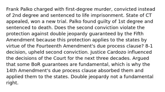 Frank Palko charged with first-degree murder, convicted instead of 2nd degree and sentenced to life imprisonment. State of CT appealed, won a new trial. Palko found guilty of 1st degree and sentenced to death. Does the second conviction violate the protection against double jeopardy guaranteed by the Fifth Amendment because this protection applies to the states by virtue of the Fourteenth Amendment's due process clause? 8-1 decision, upheld second conviction. Justice Cardozo influenced the decisions of the Court for the next three decades. Argued that some BoR guarantees are fundamental, which is why the 14th Amendment's due process clause absorbed them and applied them to the states. Double jeopardy not a fundamental right.