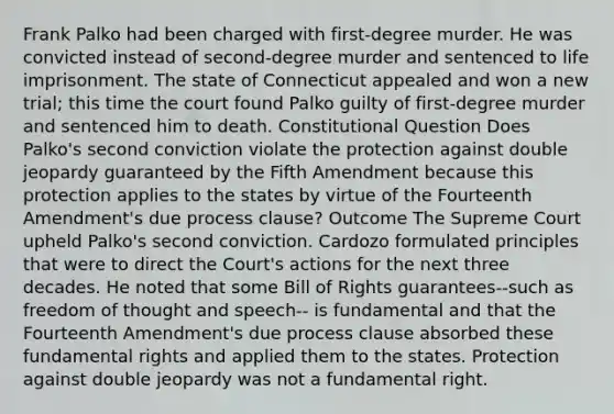 Frank Palko had been charged with first-degree murder. He was convicted instead of second-degree murder and sentenced to life imprisonment. The state of Connecticut appealed and won a new trial; this time the court found Palko guilty of first-degree murder and sentenced him to death. Constitutional Question Does Palko's second conviction violate the protection against double jeopardy guaranteed by the Fifth Amendment because this protection applies to the states by virtue of the Fourteenth Amendment's due process clause? Outcome The Supreme Court upheld Palko's second conviction. Cardozo formulated principles that were to direct the Court's actions for the next three decades. He noted that some Bill of Rights guarantees--such as freedom of thought and speech-- is fundamental and that the Fourteenth Amendment's due process clause absorbed these fundamental rights and applied them to the states. Protection against double jeopardy was not a fundamental right.