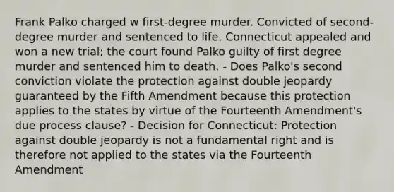 Frank Palko charged w first-degree murder. Convicted of second-degree murder and sentenced to life. Connecticut appealed and won a new trial; the court found Palko guilty of first degree murder and sentenced him to death. - Does Palko's second conviction violate the protection against double jeopardy guaranteed by the Fifth Amendment because this protection applies to the states by virtue of the Fourteenth Amendment's due process clause? - Decision for Connecticut: Protection against double jeopardy is not a fundamental right and is therefore not applied to the states via the Fourteenth Amendment