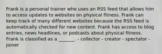 Frank is a personal trainer who uses an RSS feed that allows him to access updates to websites on physical fitness. Frank can keep track of many different websites because the RSS feed is automatically checked for new content. Frank has access to blog entries, news headlines, or podcasts about physical fitness. Frank is classified as a _______. - collector - creator - spectator - joiner