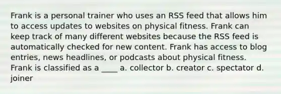 Frank is a personal trainer who uses an RSS feed that allows him to access updates to websites on physical fitness. Frank can keep track of many different websites because the RSS feed is automatically checked for new content. Frank has access to blog entries, news headlines, or podcasts about physical fitness. Frank is classified as a ____ a. collector b. creator c. spectator d. joiner