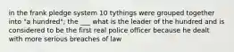 in the frank pledge system 10 tythings were grouped together into "a hundred"; the ___ what is the leader of the hundred and is considered to be the first real police officer because he dealt with more serious breaches of law