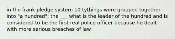 in the frank pledge system 10 tythings were grouped together into "a hundred"; the ___ what is the leader of the hundred and is considered to be the first real police officer because he dealt with more serious breaches of law