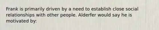 Frank is primarily driven by a need to establish close social relationships with other people. Alderfer would say he is motivated by: