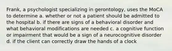 Frank, a psychologist specializing in gerontology, uses the MoCA to determine a. whether or not a patient should be admitted to the hospital b. if there are signs of a behavioral disorder and what behavioral modifications are needed c. a cognitive function or impairment that would be a sign of a neurocognitive disorder d. if the client can correctly draw the hands of a clock