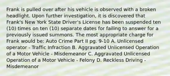 Frank is pulled over after his vehicle is observed with a broken headlight. Upon further investigation, it is discovered that Frank's New York State Driver's License has been suspended ten (10) times on ten (10) separate dates for failing to answer for a previously issued summons. The most appropriate charge for Frank would be: Auto Crime Part II pg. 9-10 A. Unlicensed operator - Traffic Infraction B. Aggravated Unlicensed Operation of a Motor Vehicle - Misdemeanor C. Aggravated Unlicensed Operation of a Motor Vehicle - Felony D. Reckless Driving - Misdemeanor