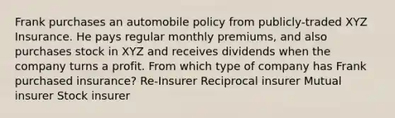 Frank purchases an automobile policy from publicly-traded XYZ Insurance. He pays regular monthly premiums, and also purchases stock in XYZ and receives dividends when the company turns a profit. From which type of company has Frank purchased insurance? Re-Insurer Reciprocal insurer Mutual insurer Stock insurer