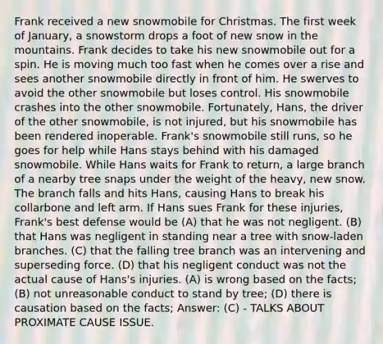 Frank received a new snowmobile for Christmas. The first week of January, a snowstorm drops a foot of new snow in the mountains. Frank decides to take his new snowmobile out for a spin. He is moving much too fast when he comes over a rise and sees another snowmobile directly in front of him. He swerves to avoid the other snowmobile but loses control. His snowmobile crashes into the other snowmobile. Fortunately, Hans, the driver of the other snowmobile, is not injured, but his snowmobile has been rendered inoperable. Frank's snowmobile still runs, so he goes for help while Hans stays behind with his damaged snowmobile. While Hans waits for Frank to return, a large branch of a nearby tree snaps under the weight of the heavy, new snow. The branch falls and hits Hans, causing Hans to break his collarbone and left arm. If Hans sues Frank for these injuries, Frank's best defense would be (A) that he was not negligent. (B) that Hans was negligent in standing near a tree with snow-laden branches. (C) that the falling tree branch was an intervening and superseding force. (D) that his negligent conduct was not the actual cause of Hans's injuries. (A) is wrong based on the facts; (B) not unreasonable conduct to stand by tree; (D) there is causation based on the facts; Answer: (C) - TALKS ABOUT PROXIMATE CAUSE ISSUE.