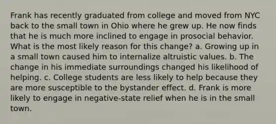 Frank has recently graduated from college and moved from NYC back to the small town in Ohio where he grew up. He now finds that he is much more inclined to engage in prosocial behavior. What is the most likely reason for this change? a. Growing up in a small town caused him to internalize altruistic values. b. The change in his immediate surroundings changed his likelihood of helping. c. College students are less likely to help because they are more susceptible to the bystander effect. d. Frank is more likely to engage in negative-state relief when he is in the small town.