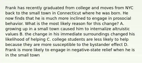 Frank has recently graduated from college and moves from NYC back to the small town in Connecticut where he was born. He now finds that he is much more inclined to engage in prosocial behavior. What is the most likely reason for this change? A. growing up in a small town caused him to internalize altruistic values B. the change in his immediate surroundings changed his likelihood of helping C. college students are less likely to help because they are more susceptible to the bystander effect D. Frank is more likely to engage in negative-state relief when he is in the small town