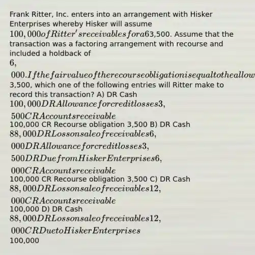 Frank Ritter, Inc. enters into an arrangement with Hisker Enterprises whereby Hisker will assume 100,000 of Ritter's receivables for a 6% fee. These receivables have a related allowance for credit losses of3,500. Assume that the transaction was a factoring arrangement with recourse and included a holdback of 6,000. If the fair value of the recourse obligation is equal to the allowance of3,500, which one of the following entries will Ritter make to record this transaction? A) DR Cash 100,000 DR Allowance for credit losses 3,500 CR Accounts receivable100,000 CR Recourse obligation 3,500 B) DR Cash 88,000 DR Loss on sale of receivables 6,000 DR Allowance for credit losses 3,500 DR Due from Hisker Enterprises 6,000 CR Accounts receivable100,000 CR Recourse obligation 3,500 C) DR Cash 88,000 DR Loss on sale of receivables 12,000 CR Accounts receivable100,000 D) DR Cash 88,000 DR Loss on sale of receivables 12,000 CR Due to Hisker Enterprises100,000