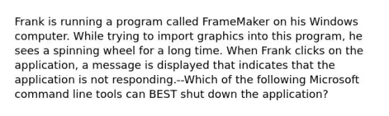 Frank is running a program called FrameMaker on his Windows computer. While trying to import graphics into this program, he sees a spinning wheel for a long time. When Frank clicks on the application, a message is displayed that indicates that the application is not responding.--Which of the following Microsoft command line tools can BEST shut down the application?