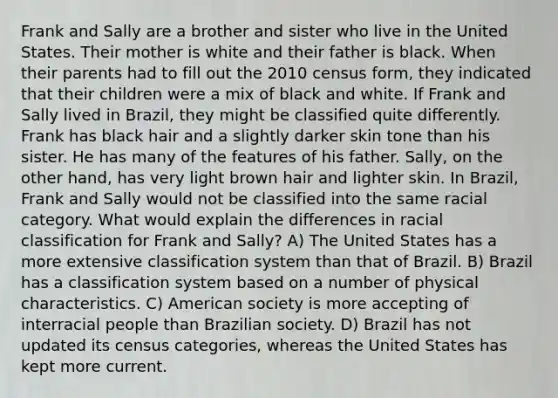 Frank and Sally are a brother and sister who live in the United States. Their mother is white and their father is black. When their parents had to fill out the 2010 census form, they indicated that their children were a mix of black and white. If Frank and Sally lived in Brazil, they might be classified quite differently. Frank has black hair and a slightly darker skin tone than his sister. He has many of the features of his father. Sally, on the other hand, has very light brown hair and lighter skin. In Brazil, Frank and Sally would not be classified into the same racial category. What would explain the differences in racial classification for Frank and Sally? A) The United States has a more extensive classification system than that of Brazil. B) Brazil has a classification system based on a number of physical characteristics. C) American society is more accepting of interracial people than Brazilian society. D) Brazil has not updated its census categories, whereas the United States has kept more current.