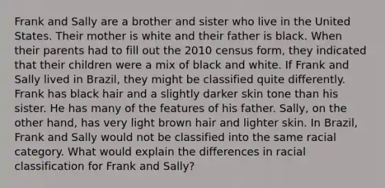 Frank and Sally are a brother and sister who live in the United States. Their mother is white and their father is black. When their parents had to fill out the 2010 census form, they indicated that their children were a mix of black and white. If Frank and Sally lived in Brazil, they might be classified quite differently. Frank has black hair and a slightly darker skin tone than his sister. He has many of the features of his father. Sally, on the other hand, has very light brown hair and lighter skin. In Brazil, Frank and Sally would not be classified into the same racial category. What would explain the differences in racial classification for Frank and Sally?