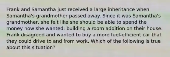 Frank and Samantha just received a large inheritance when Samantha's grandmother passed away. Since it was Samantha's grandmother, she felt like she should be able to spend the money how she wanted: building a room addition on their house. Frank disagreed and wanted to buy a more fuel-efficient car that they could drive to and from work. Which of the following is true about this situation?