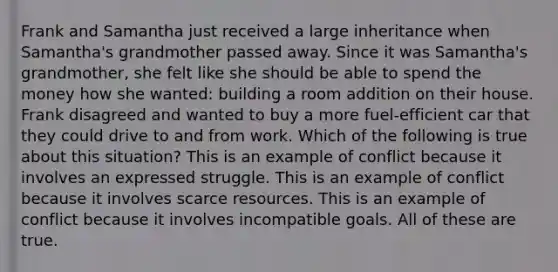 Frank and Samantha just received a large inheritance when Samantha's grandmother passed away. Since it was Samantha's grandmother, she felt like she should be able to spend the money how she wanted: building a room addition on their house. Frank disagreed and wanted to buy a more fuel-efficient car that they could drive to and from work. Which of the following is true about this situation? This is an example of conflict because it involves an expressed struggle. This is an example of conflict because it involves scarce resources. This is an example of conflict because it involves incompatible goals. All of these are true.