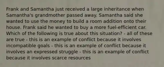 Frank and Samantha just received a large inheritance when Samantha's grandmother passed away. Samantha said she wanted to use the money to build a room addition onto their house. Frank said he wanted to buy a more fuel-efficient car. Which of the following is true about this situation? - all of these are true - this is an example of conflict because it involves incompatible goals - this is an example of conflict because it involves an expressed struggle - this is an example of conflict because it involves scarce resources