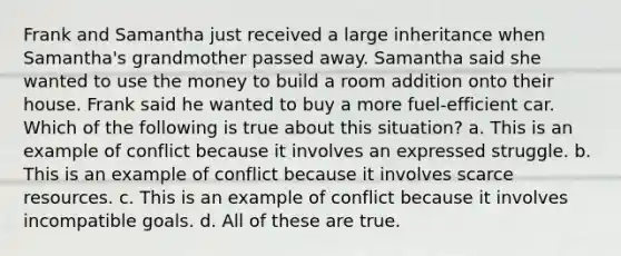 Frank and Samantha just received a large inheritance when Samantha's grandmother passed away. Samantha said she wanted to use the money to build a room addition onto their house. Frank said he wanted to buy a more fuel-efficient car. Which of the following is true about this situation? a. This is an example of conflict because it involves an expressed struggle. b. This is an example of conflict because it involves scarce resources. c. This is an example of conflict because it involves incompatible goals. d. All of these are true.