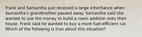 Frank and Samantha just received a large inheritance when Samantha's grandmother passed away. Samantha said she wanted to use the money to build a room addition onto their house. Frank said he wanted to buy a more fuel-efficient car. Which of the following is true about this situation?