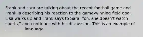 Frank and sara are talking about the recent football game and Frank is describing his reaction to the game-winning field goal. Lisa walks up and Frank says to Sara, "oh, she doesn't watch sports," and continues with his discussion. This is an example of _________ language