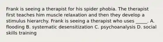 Frank is seeing a therapist for his spider phobia. The therapist first teaches him muscle relaxation and then they develop a stimulus hierarchy. Frank is seeing a therapist who uses _____. A. flooding B. systematic desensitization C. psychoanalysis D. social skills training