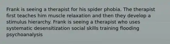 Frank is seeing a therapist for his spider phobia. The therapist first teaches him muscle relaxation and then they develop a stimulus hierarchy. Frank is seeing a therapist who uses systematic desensitization social skills training flooding psychoanalysis