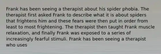 Frank has been seeing a therapist about his spider phobia. The therapist first asked Frank to describe what it is about spiders that frightens him and these fears were then put in order from least to most frightening. The therapist then taught Frank muscle relaxation, and finally Frank was exposed to a series of increasingly fearful stimuli. Frank has been seeing a therapist who uses