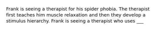 Frank is seeing a therapist for his spider phobia. The therapist first teaches him muscle relaxation and then they develop a stimulus hierarchy. Frank is seeing a therapist who uses ___