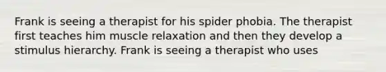 Frank is seeing a therapist for his spider phobia. The therapist first teaches him muscle relaxation and then they develop a stimulus hierarchy. Frank is seeing a therapist who uses