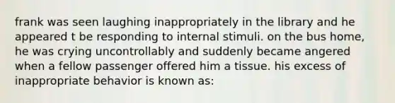 frank was seen laughing inappropriately in the library and he appeared t be responding to internal stimuli. on the bus home, he was crying uncontrollably and suddenly became angered when a fellow passenger offered him a tissue. his excess of inappropriate behavior is known as: