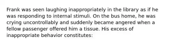 Frank was seen laughing inappropriately in the library as if he was responding to internal stimuli. On the bus home, he was crying uncontrollably and suddenly became angered when a fellow passenger offered him a tissue. His excess of inappropriate behavior constitutes: