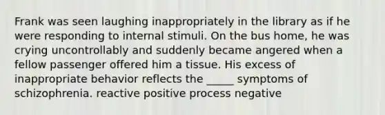 Frank was seen laughing inappropriately in the library as if he were responding to internal stimuli. On the bus home, he was crying uncontrollably and suddenly became angered when a fellow passenger offered him a tissue. His excess of inappropriate behavior reflects the _____ symptoms of schizophrenia. reactive positive process negative