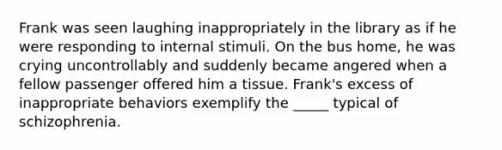 Frank was seen laughing inappropriately in the library as if he were responding to internal stimuli. On the bus home, he was crying uncontrollably and suddenly became angered when a fellow passenger offered him a tissue. Frank's excess of inappropriate behaviors exemplify the _____ typical of schizophrenia.