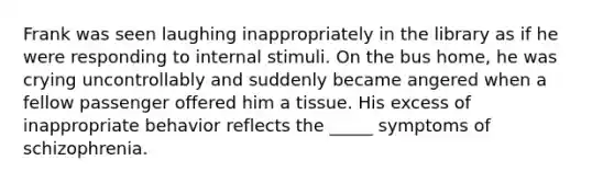 Frank was seen laughing inappropriately in the library as if he were responding to internal stimuli. On the bus home, he was crying uncontrollably and suddenly became angered when a fellow passenger offered him a tissue. His excess of inappropriate behavior reflects the _____ symptoms of schizophrenia.