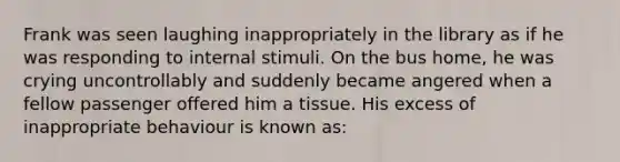 Frank was seen laughing inappropriately in the library as if he was responding to internal stimuli. On the bus home, he was crying uncontrollably and suddenly became angered when a fellow passenger offered him a tissue. His excess of inappropriate behaviour is known as: