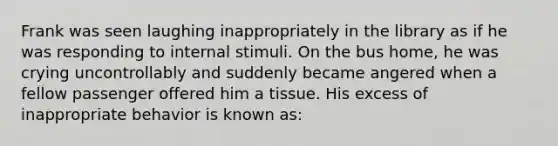 Frank was seen laughing inappropriately in the library as if he was responding to internal stimuli. On the bus home, he was crying uncontrollably and suddenly became angered when a fellow passenger offered him a tissue. His excess of inappropriate behavior is known as: