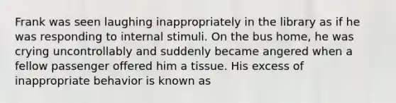 Frank was seen laughing inappropriately in the library as if he was responding to internal stimuli. On the bus home, he was crying uncontrollably and suddenly became angered when a fellow passenger offered him a tissue. His excess of inappropriate behavior is known as